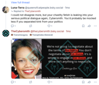View full thread Luna-Terra @queenofcatpeople.bsky.social · 1mo ↳ Replied to TheCybersmith I could not disagree more, but your chastity fetish is leaking into your serious political dialogue again, Cybersmith. You'd probably be mocked less if you separated kink from your politics 1 12 1 TheCybersmith @thecybersmith.bsky.social · 1mo Transmisogyny Transphobia (General) • • • ប 1 1] We're not going to negotiate about the terms of Kink-Shaming You don't negotiate about Kink-Shaming, It's is wrong to engage in Kink-Shaming, and there isn't anything to negotiate. Condoleezza Rice AZ QUOTES Meme By TheCybersmith, 2021; twitter.com/TheCybersmith 1 Σ R