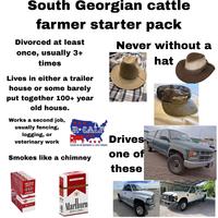 South Georgian cattle farmer starter pack Divorced at least once, usually 3+ times Lives in either a trailer house or some barely put together 100+ year old house. Works a second job, usually fencing, logging, or veterinary work R⭑GALF USA FIGHTING FOR THE INDEPENDENT U.S. CATTLE PRODUCER Smokes like a chimney CORONELL CORONELL SWISHER SWISHER SV SWISHER SWE SWISHER SWEETS SWISHER SWEETS SWISHER SWEETS SWISH SWISHER SWEETS 9. CORONELLA OROHEL CORONELLA SWISHER SWEETS CORONELLA SWISHER SWEETS CORONELLA PACK CIGARS PLEASE DON'T LITTER RED LABEL FILTER CIGARETTES color should he interpreted to mean safer. Nothing ab FOR PRODUCT 800-627-5200 PHUSA.COM Marhoro RED LABEL Marlboro RED LABEL RICH SMOOTH ORIGINAL FLAVOR Never without a Drives one of these 2500 hat www.govdeals.com www.govdeals.com www.goud