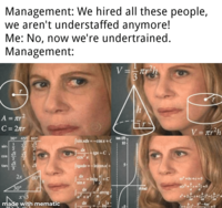 Management: We hired all these people, we aren't understaffed anymore! Me: No, now we're undertrained. Management: V==πr-h 3 A = πr² C = 2πr sin COS tan 30° 45° 60° 1212 122221 123263 √3 2x 30° 60° made with mematic 145 |sin xdx= dx COS X !=-COSX+C tgx+C [tgxdx=-In/cosx+ Intg+C tan (8) 10- 5 h Fr dx sin x dx a²+x² a 8/rad =-arctg dx In r V = r²h ax +bx+c=0 b <<=0 a b -x+( - 2a 2 b-4ac