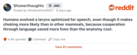 Showerthoughts + Join Posted by WindowAfraid 5927.9 days ago reddit Humans evolved a larynx optimized for speech, even though it makes choking more likely than in other mammals, because cooperation through language saved more lives than the anatomy cost. 4.4K upvotes Comment Copy link View 81 comments