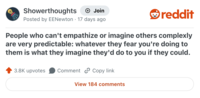 Showerthoughts + Join Posted by EENewton 17 days ago reddit People who can't empathize or imagine others complexly are very predictable: whatever they fear you're doing to them is what they imagine they'd do to you if they could. 3.8K upvotes Comment Copy link View 184 comments