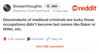 Showerthoughts Join Posted by ThinkThankThonk · 12 days ago • reddit Descendants of medieval criminals are lucky those occupations didn't become last names like Baker or Miller, etc. 3.3K upvotes Comment Copy link View 298 comments