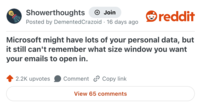 Showerthoughts Join Posted by Demented Crazoid · 16 days ago reddit Microsoft might have lots of your personal data, but it still can't remember what size window you want your emails to open in. 2.2K upvotes Comment Copy link View 65 comments
