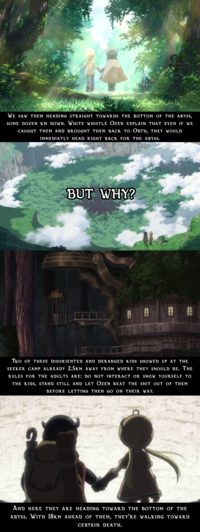 WE SAW THEM Heading STRAIGHT TOWARDS THE BOTTOM OF THE ABYSS, SOME DOZEN KM DOWN. WHITE WHISTLE OZEN Explain that EVEN IF WE CAUGHT THEM AND BROUGHT THEM BACK TO ORTH, THEY WOULD IMMEDIATLY HEAD RIGHT BACK FOR THE ABYSS. BUT WHY? A TWO OF THESE DISORIENTED AND DERANGED KIDS SHOWED UP AT THE SEEKER CAMP ALREADY 2.5km away FROM WHERE they should be. The RULES FOR THE ADULTS ARE: DO NOT INTERACT OR SHOW YOURSELF TO THE KIDS, STAND STILL AND LET ÖZEN BEAT THE s--- out of them BEFORE LETTING THEM GO ON THEIR WAY. AND HERE THEY ARE HEADING TOWARD THE BOTTOm of the Abyss. With 18km ahead of them, they'rE WALKING TOWARD CERTAIN DEATH.