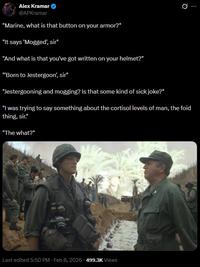Alex Kramar @APKramar "Marine, what is that button on your armor?" "It says 'Mogged', sir" "And what is that you've got written on your helmet?" "Born to Jestergoon', sir" "Jestergooning and mogging? Is that some kind of sick joke?" 0 "I was trying to say something about the cortisol levels of man, the foid thing, sir." "The what?" Last edited 5:50 PM - Feb 8, 2026 - 499.3K Views