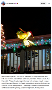 rococodeco Follow pelcan Mouth perfect size for put present in to s\urprise! inside very Soft and Comfort present kept safely put present in Pelican Mouth. Put Present In Pelican Mouth. no problems ever in peliccan mouth because good Shape and Support for fragile present kept secret until Christmas. Apelican Mouth yes a place for a present put present in pelican mouth can trust pelican for giveing good love to present. friend pelican