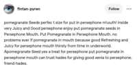 fintan-pyren Follow pomegranate Seeds perfect size for put in persephone mouth! inside very Juicy and Good persephone enjoy put pomegranate seeds in Persephone Mouth. Put Pomegranate in Persephone Mouth. no problems ever if pomegranate in mouth because good Refreshing and Juicy for persephone mouth thirsty from time in underworld. Apomegranate Seed yes a treat for persephone put pomegranate in persephone mouth can trust hades for giving good xenia to persephone. friend hades.