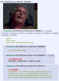 File: 1000004078.jpg (358 KB, 1230x922) ☐ Anonymous 02/12/26(Thu)10:59:36 No.217923643 ►>>217923669 >>217926678>>217927230 >>217927353 >>217927603 >>217928275 >>217929343 >>217929930 >>217929936 >>217929959 >> >peter? >come closer >there's som-something I gotta t-tell ya ☐ Anonymous 02/12/26(Thu)11:00:20 No.217923659 >I am in the Epstein files ☐ Anonymous 02/12/26(Thu)11:00:41 No.217923669 >>217923643 (OP) Uncle Ben, I already know. I read his e-mails. ☐ Anonymous 02/12/26(Thu)11:03:42 No.217923721 >>217923669 >>217923721 >sorry petter... he... offered us p---- unlike anything you've ever seen in your life... you should've been there, peter... it was just entire buses of schoolgirls being delivered to us.. my god i'm getting hard again thinking about it... just one last fap