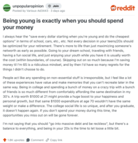 UNPOPULAR unpopularopinion OPINION + Join Posted by Various-Ad3443 · 3 days ago reddit Being young is exactly when you should spend your money I always hear the "save every dollar starting when you're young and do the cheapest options" in terms of school, cars, etc., etc. Not every decision in your teens/20s should be optimized for your retirement. There's more to life than just maximizing someone's networth as early as possible. Going to your dream school, traveling with friends, having a fun social life, and just enjoying your youth while you have it is usually worth the cost (within boundaries, of course). Skipping out on so much because I'm saving money til I'm 65 is a ridiculous mindset, and by then I'd have so many regrets for the things I didn't choose to do. People act like any spending on non-essential stuff is irresponsible, but I feel like a lot of these experiences have value and make memories that you can't recreate later in the same way. Being in college and spending a bunch of money on a crazy trip with a bunch of friends is so much different from comfortably affording the same destination in my 30's. A trip worth $1000 at 21 might provide a huge boost to your happiness and personal growth, but that same $1000 expenditure at age 70 wouldn't have the same weight or make a difference. The college social life is so unique, and after you graduate, it doesn't happen again. If you don't spend your money during this time, the opportunities you miss out on will be gone forever. I'm not saying that you should "go into massive debt and be reckless", but there's a balance to everything, and being in your 20s is the time to let loose a little bit. 1.8K upvotes Comment Copy link