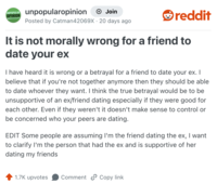 UNPOPULAR unpopularopinion OPINION + Join Posted by Catman42069X · 20 days ago reddit It is not morally wrong for a friend to date your ex I have heard it is wrong or a betrayal for a friend to date your ex. I believe that if you're not together anymore then they should be able to date whoever they want. I think the true betrayal would be to be unsupportive of an ex/friend dating especially if they were good for each other. Even if they weren't it doesn't make sense to control or be concerned who your peers are dating. EDIT Some people are assuming I'm the friend dating the ex, I want to clarify I'm the person that had the ex and is supportive of her dating my friends 1.7K upvotes Comment Copy link