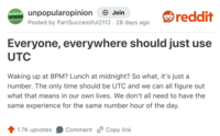 UNPOPULAR OPINION unpopularopinion → Join Posted by PartSuccessful2112 · 28 days ago reddit Everyone, everywhere should just use UTC Waking up at 8PM? Lunch at midnight? So what, it's just a number. The only time should be UTC and we can all figure out what that means in our own lives. We don't all need to have the same experience for the same number hour of the day. 1.7K upvotes Comment Copy link