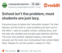 UNPOPULAR unpopularopinion OPINION + Join Posted by Meeting North2345 6 mo..... • reddit School isn't the problem, most students are just lazy. Everyone loves to blame the "education system" for their failures, but the truth is, most students just don't put in the effort. I went to a public school, nothing fancy, and the kids who studied and actually paid attention did fine. The ones who partied, skipped classes, and made excuses are the ones now crying about how school failed them. Maybe it's not the system, maybe it's YOU. 14K upvotes Comment Copy link