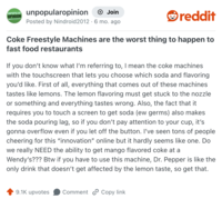 UNPOPULAR OPINION unpopularopinion + Join Posted by Nindroid 2012 · 6 mo. ago • reddit Coke Freestyle Machines are the worst thing to happen to fast food restaurants If you don't know what I'm referring to, I mean the coke machines with the touchscreen that lets you choose which soda and flavoring you'd like. First of all, everything that comes out of these machines tastes like lemons. The lemon flavoring must get stuck to the nozzle or something and everything tastes wrong. Also, the fact that it requires you to touch a screen to get soda (ew germs) also makes the soda pouring lag, so if you don't pay attention to your cup, it's gonna overflow even if you let off the button. I've seen tons of people cheering for this "innovation" online but it hardly seems like one. Do we really NEED the ability to get mango flavored coke at a Wendy's??? Btw if you have to use this machine, Dr. Pepper is like the only drink that doesn't get affected by the lemon taste, so get that. 9.1K upvotes Comment Copy link