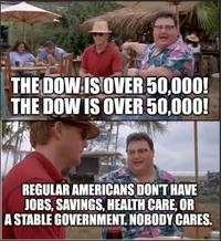 THE DOW IS OVER 50,000! THE DOW IS OVER 50,000! REGULAR AMERICANS DON'T HAVE JOBS, SAVINGS, HEALTH CARE, OR A STABLE GOVERNMENT. NOBODY CARES.