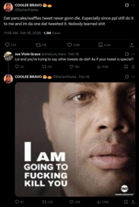 COOLEE BRAVO @ItalianFiesta Dat pancake/waffles tweet never gonn die. Especially since ppl still do it to me and im da one dat tweeted it. Nobody learned s--- 11:59 AM - Feb 18, 2026 · 1.3M Views 224 tz 11K 129K 6.5K Jue Viole Grace @sheluvs_mars Feb 18 Q Lol and you're trying to say other tweets do die? As if your tweet is special? 30 COOLEE BRAVO 135 11K @ItalianFiesta - Feb 18 IAM AM GOING TO F------ KILL YOU il 151K 10 17 336 22K 135K Q <] INT FAMERICANRA ↑
