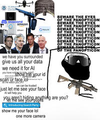 U.S. Immigration and Customs Enforcement just tr Discord ring amazon QPalantir we have you surrounded give us all your data we need it for Al Meta Al you have nothing to hide right? please just give mow me your id license plate # perfectly safe ook we found your "dog" lol scan ur face look let me watch you 24/7 we can be trusted just let me see your face Al will help you BEWARE THE EYES OF THE PANOPTICON BEWARE THE EYES OF THE PANOPTICON BEWARE THE EYES OF THE PANOPTICON BEWARE THE EYES OF THE PANOPTICON BEWARE THE EYES OF THE PANOPTICON BEWARE THE EYES OF THE PANOPTICON you aren't hiding anything are you? your Introducing Search Party show me your face lol one more camera ה,
