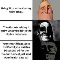 Using Al to write a boring work email. The Al starts adding 'I know what you did' in the hidden metadata. Your smart fridge locks itself until you watch a 30 second ad for the funeral home it just sold your health data to.