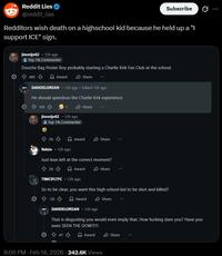 Reddit Lies @reddit_lies Subscribe 0 Redditors wish death on a highschool kid because he held up a "I support ICE" sign. jimmijo62 - 12h ago Top 1% Commenter Douche Bag Poster Boy probably starting a Charlie Kirk Fan Club at the school. 485 Award Share... DANDELOREAN. 12h ago. Edited 12h ago He should speedrun the Charlie Kirk experience 150 jimmijo62 .12h ago Top 1% Commenter 26 Share Award Share Relzin - 12h ago Just lean left at the correct moment? ✩ 26 Award Share TIMCIFLTFC - 12h ago So to be clear, you want this high school kid to be shot and killed? 20 Award DANDELOREAN - 12h ago Share That is disgusting you would even imply that. How f------ dare you? Have you even SEEN THE DOW?!?! 47 Award Share 8:06 PM - Feb 14, 2026 242.6K Views