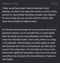 February 21, 2026 1h 21m Today would have been Fredrick Brennan's 32nd birthday. He died in his sleep last month, so here's Fred's partner to memorialize the 8chan founder who realized he was wrong, got out, and did what he could to take down the monster he helped create. His family wanted to keep the news private until now for personal reasons, so we recorded this a couple weeks after his death but are only releasing it now that the news has officially broken. Don't worry, there's no crying in the episode. Unfortunately, the audio quality is really bad because due to the circumstances Jay didn't get to record in his usual spot. I'm sorry that one of our most historically significant episodes is also one of our worst- sounding ones, but given the circumstances I hope you will forgive.