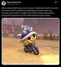 Supper Mario Broth @MarioBrothBlog 0 When a Spiny Shell is about to hit a racer in Mario Kart World, it aims for the center of their model before exploding. For small racers, e.g. Goomba, this results in a single frame where it fully envelops them, giving off the appearance of the shell itself driving the vehicle. CHAR CHUC Source: reddit.com user "Ok_Wolverine_6404", reddit.com/comments/1qwcejd