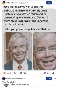 r/IThink You Should Leave 7h That's real. That lives with us on earth Join Behold the man who currently owns Epstein's New Mexico ranch and is obstructing any attempt to find out if there are human skeletons under the pickle ball court. I'll let you guess his political affiliation. 13.4k ↓ 727 6 ☑ r/GreatBritish Memes 1h The far right: Check timestamps 101. Join