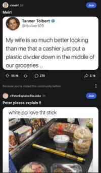 Meirl r/meirl 2d Tanner Tolbert @ttolbert05 Join My wife is so much better looking than me that a cashier just put a plastic divider down in the middle of our groceries... 50.9k ♡ 270 Because you've visited this community before r/PeterExplains TheJoke 3h Peter please explain !! white ppl love tht stick Sulo JOM MMBSITEM 2.1k Join