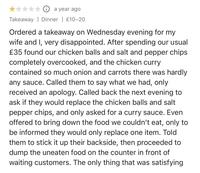 ⑪ a year ago Takeaway Dinner | £10-20 Ordered a takeaway on Wednesday evening for my wife and I, very disappointed. After spending our usual £35 found our chicken balls and salt and pepper chips completely overcooked, and the chicken curry contained so much onion and carrots there was hardly any sauce. Called them to say what we had, only received an apology. Called back the next evening to ask if they would replace the chicken balls and salt pepper chips, and only asked for a curry sauce. Even offered to bring down the food we couldn't eat, only to be informed they would only replace one item. Told them to stick it up their backside, then proceeded to dump the uneaten food on the counter in front of waiting customers. The only thing that was satisfying