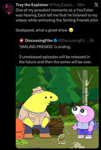 X Trey the Explainer @Trey_Explai.... 59m One of my proudest moments as a YouTuber was hearing Zach tell me that he listened to my videos while animating the Smiling Friends pilot Godspeed, what a great show 4 DiscussingFilm @DiscussingFil.... 2h 'SMILING FRIENDS' is ending. 2 unreleased episodes will be released in the future and then the series will be over. uw سا Ew Чи чи سا