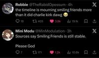 Robbie @TheRabid Opossum 4h the timeline is mourning smiling friends more than it did charlie kirk dawg 18 405 X 3.8k ili 19.1k X Mini Modu @Min Modulation. 3h Sources say Smiling Friends is still stable. Please God 7 171 1.2k Ilil 10.6k