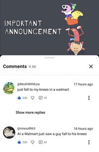 8 IMPORTANT ANNOUNCEMENT Comments 9.9K @MoshWithEzra just fell to my knees in a walmart 33K 18 Show more replies @misou8963 ✓ 17 hours ago 16 hours ago At a Walmart just saw a guy fall to his knees 33K 34