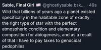 Sable, Final Girl @ghostlysable.bsk....49s Wild that billions of years ago a planet existed specifically in the habitable zone of exactly the right type of star with the perfect atmospheric condition and elementary composition for abiogenesis, and as a result of that I have to pay taxes to genocidal pedophiles