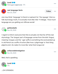 lynati ❤❤ Reblogged caparrucia. 17h real-language-facts O Nov 25, 2025 Follow ... one may think "language" is french or spinach for "the nguage". this is a folk etymology myth, it is actually more like mile → mileage. "How much language are you getting out ofthose words" galileosballs Nov 26, 2025 I regret to inform everyone that this is actually not that far off the real etymology. The 'langue' part of language comes from the latin 'lingua', meaning 'tongue', and the '-age' suffix is something the word picked up in old french as a suffix of action (like how a 'pilgrimage' is 'that thing pilgrims do'). So really it's more like 'what that tongue do' unfavorableinstigation Nov 26, 2025 Well, that's upsetting. lynati ❤❤ 17h ...OH! SPANISH. ...