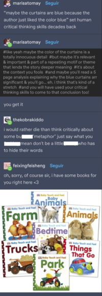 marisatomay Seguir "maybe the curtains are blue because the author just liked the color blue" set human critical thinking skills decades back marisatomay Seguir #like yeah maybe the color of the curtains is a totally innocuous detail #but maybe it's relevant & important & part of a repeating motif or theme that lends the story deeper meaning #it's about the context you fools #and maybe you'll read a 5 page analysis explaining why the blue curtains arr significant & you'll go... eh. i think that's kind of a stretch #and you will have used your critical thinking skills to come to that conclusion too! you get it thekobrakiddo i would rather die than think critically about ['metaphor" just say what you some bu mean don't be a little■ who has to hide their words feixingfeisheng Seguir oh, sorry, of course sir, i have some books for you right here <3 Baby Touch and Feel Farm Baby Touch and Feel Baby Touch and Feel Baby Animals Trucks Baby Touch and Feel Bedtime Baby Touch and Feel Park Baby Touch and Feel Animals Baby Touch and Feel Things That Go