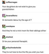 coffeemages Your daughters do not exist to give you grandchildren iloveradfems Or domestic labour by the age of 7 swedepea And they're not a mini-mom for their siblings either sissikuk Or be your personal therapist. artbythedarkside They're not here to live the life you wish you had.