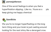 pamesjatterson One of the worst feelings is when you feel a hyperfixiation slipping.. Like no.. Youre so s keep giving me happy chemical lizardlicks tfw you're no longer hyperfixating on the long term thing and your brain is just casting around looking for the next shiny like a deranged crow. pls