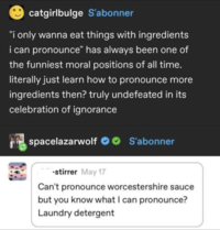 catgirlbulge S'abonner "i only wanna eat things with ingredients i can pronounce" has always been one of the funniest moral positions of all time. literally just learn how to pronounce more ingredients then? truly undefeated in its celebration of ignorance spacelazarwolf S'abonner stirrer May 17 Can't pronounce worcestershire sauce but you know what I can pronounce? Laundry detergent