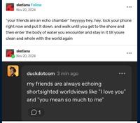 sketiana Follow Nov 20, 2024 "your friends are an echo chamber" heyyyyy hey, hey. lock your phone right now and put it down. and walk until you get to the shore and then enter the body of water you encounter and stay in it till youre clean and whole with the world again sketiana Nov 20, 2024 duckdotcom 3 min ago my friends are always echoing shortsighted worldviews like "I love you" and "you mean so much to me" 01