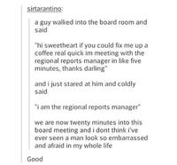 sirtarantino: a guy walked into the board room and said "hi sweetheart if you could fix me up a coffee real quick im meeting with the regional reports manager in like five minutes, thanks darling" and i just stared at him and coldly said "i am the regional reports manager" we are now twenty minutes into this board meeting and i dont think i've ever seen a man look so embarrassed and afraid in my whole life Good