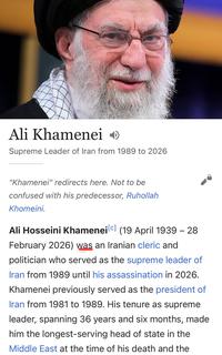 Ali Khamenei Supreme Leader of Iran from 1989 to 2026 "Khamenei" redirects here. Not to be confused with his predecessor, Ruhollah Khomeini. Ali Hosseini Khamenei [c] (19 April 1939 - 28 February 2026) was an Iranian cleric and politician who served as the supreme leader of Iran from 1989 until his assassination in 2026. Khamenei previously served as the president of Iran from 1981 to 1989. His tenure as supreme leader, spanning 36 years and six months, made him the longest-serving head of state in the Middle East at the time of his death and the
