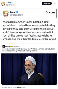 taoki @justalexoki Subscribe taoki @justalexoki X.com iran told me america keeps bombing their ayatollahs so i asked how many ayatollahs they have and they said they just go to the mosque and get a new ayatollah afterwards so i said it sounds like they're just feeding ayatollahs to america and then their leadership started crying Pubity @pubity. 6h Newly appointed interim Supreme Leader Ayatollah Arafi has reportedly been killed in an airstrike, just hours after taking the role. 3:57 PM · Mar 2, 2026 12.6K Views