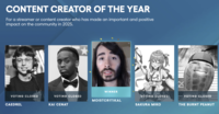 CONTENT CREATOR OF THE YEAR For a streamer or content creator who has made an important and positive impact on the community in 2025. VOTING CLOSED CAEDREL WINNER VOTING CLOSED MOISTCR1TIKAL KAI CENAT VOTING CLOSED VOTING CLOSED ON SAKURA MIKO THE BURNT PEANUT