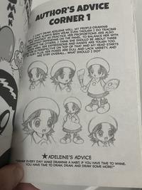 AUTHOR'S ADVICE CORNER 1 SKILLS HAVE ALWAYS BEEN WEAK EVEN THOUGH I DO TRACING I CAN'T DRAW ADELEINE WELL. MY PEOPLE-DRAWING INCONSISTENT DEPENDING ON THE PANEL. TO BALANCE HER WITH AND WHATNOT AS PRACTICE. HER PROPORTIONS ARE ALSO KIRBY AND THE OTHERS, I THINK SHE SHOULD BE ABOUT THREE HEADS HIGH. HER EXPRESSIONS AND HANDS ARE TOUGH TOO. FACTOR IN PERSPECTIVE ON TOP OF THAT AND MY HEAD STARTS TO HURT. PLUS, HER POSES ARE DULL AND LACK VARIETY, AND ARE STIFF OVERALL... WHAT SHOULD I DO? ADELEINE'S ADVICE "DRAW EVERY DAY! MAKE DRAWING A HABIT. IF YOU HAVE TIME TO WHINE, YOU HAVE TIME TO DRAW, DRAW, AND DRAW SOME MORE!"