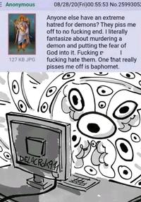 Anonymous 127 KB JPG 08/28/20(Fri)00:55:53 No.2599305 Anyone else have an extreme hatred for demons? They piss me off to no f------ end. I literally fantasize about murdering a demon and putting the fear of God into it. F------ f------ hate them. One that really pisses me off is baphomet. DELACRO