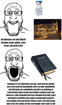 Ha! Dinosaurs are fake libtard! Vaccines cause autism, I love Israel, and earth is flat OLY BIBLE HOLY BIBLE Fear-BioNTech COVID-19 Vaccine 23-2024 Formula O NOT DILUTE Age 5y to< contains 1 dose of 0.3 ml amuscular use. under Emergency Use Authori Goodness! It's my objectively true holy book from my specific sect of the break off monotheistic cult of an older monotheistic cult that broke off a polytheistic cult that's an anthology of several books whose canon was decided a hundred years ago based on a Latin translation that was translated from older greek and Hebrew translation from copies of manuscripts based on oral tradition from goat herders living in caves. We need to base laws in the 21st century off this even though I don't read it at all!