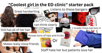 "Coolest girl in the ED clinic" starter pack PAINT 10-1 Life Great handwriting bearning Lonely AND THE Listens to these bangers LANALENET Still has all of her hair 7 can think clearly So now by radily Ца BORN TO DIE Diet ke Sneaks these bad bois in Luckies UCKY Knows tons of tips and tricks TRIKE Makes really close friends AMERI SPIRIT Or RED 100s AN AMERICAN GRIGINAL Staff hate her but patients love her
