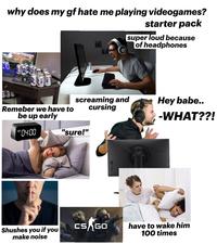 why does my gf hate me playing videogames? starter pack super loud because of headphones Remeber we have to be up early screaming and cursing Hey babe.. -WHAT??! AM 04:00 "sure!" Shushes you if you make noise CS GO have to wake him 100 times