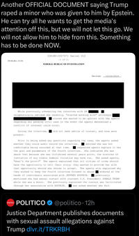 Another OFFICIAL DOCUMENT saying Trump r---- a minor who was given to him by Epstein. He can try all he wants to get the media's attention off this, but we will not let this go. We will not allow him to hide from this. Something has to be done NOW. 31E-NY-3027571 Serial 312 -1 of 2- FD-302 (Rev. 5-8-10) FEDERAL BUREAU OF INVESTIGATION Date of entry 10/22/2019 While previously scheduling the interview with SA telephonically advised she recently, "started working with" attorneys stated she wanted to be upfront with the agents regarding her pending civil case in the event the agents determined a conflict of interest could occur. During the interview, did not seek advice of counsel, and none were present. Prior to being asked any questions regarding the case, the agents asked whether they could audio record the interview. advised she was not comfortable being recorded at that time. requested agents explain to her. the goal and parameters of the fourth interview. She indicated she was aware that because she was victimized several years prior, the statutes of limitation of any viable federal violation may have run. She asked agents, "what's the point?" The agents explained that all victims of crime should have the opportunity to tell their story; they wanted to provide her with that opportunity should she choose to accept. The agents also explained why they wished to keep the fourth interview focused on abuse endured at the hands of individuals associated with JEFFREY EPSTEIN. previously mentioned she had sexual contact with (current U.S. President) DONALD TRUMP while she was a minor. She previously explained the contact was facilitated through her association with EPSTEIN. was asked whether she felt POLITICO POLITICO @politico 12h Justice Department publishes documents with sexual assault allegations against Trump dlvr.it/TRKRBH