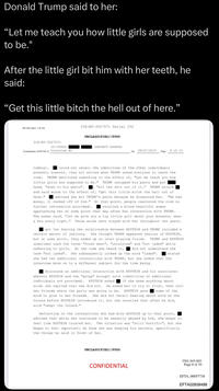 Donald Trump said to her: "Let me teach you how little girls are supposed to be." After the little girl bit him with her teeth, he said: "Get this little bitch the hell out of here." FD-302a (Rev. 5-8-10) 31E-NY-3027571 31E-NY-3027571 Serial 252 UNCLASSIFIED//FOUO (U//FQUO) (PROTECT SOURCE) Continuation of FD-302 of Interview #2 On 08/07/2019 8 of 10 Page tomboy). room. could not recall the identities of the other individuals present; however, they all exited when TRUMP asked everyone to leave the TRUMP mentioned something to the effect of, "Let me teach you how little girls are supposed to be." TRUMP unzipped his pants and put head, "down to his penis". "bit the s--- out of it." TRUMP struck and said words to the effect of, "get this little bitch the hell out of here." advised she bit TRUMP's penis because he disgusted her. "He had money, it reeked off of him." At that point, people reentered the room no further information provided). recalled a blond beautiful woman approaching her at some point that day after her interaction with TRUMP. The woman said, "let me give you a tip little girl about your breasts, wear a bra every night." Those words have stayed with her throughout the years. got the feeling the relationship between EPSTEIN and TRUMP included a certain amount of jealousy. She thought TRUMP appeared jealous of EPSTEIN, but at some point, they ended up on level playing fields. TRUMP and EPSTEIN sometimes used the terms "fresh meat", "untainted" and "not jaded" while. referring to girls. At the time she heard it, did not understand the term "not jaded". She subsequently looked up the word "jaded". stated she had two additional interactions with TRUMP, but she asked that the interview move on to a different subject for the time being. discussed an additional interaction with EPSTEIN and his associates wherein EPSTEIN and the "group" brought acid (identities of additional individuals not provided). EPSTEIN asked if she knew anything about acid; she replied that she did not. He asked her to try it first, then tell her friends where the party was going to be. EPSTEIN gave some of the acid to give to her friends. She did not recall hearing about acid on the Island before EPSTEIN introduced it, but she recalled that after he did,. acid "swept the Island." Reflecting on the interactions she had with EPSTEIN up to that point, advised that while she continued to be sexually abused by him, she began to feel like EPSTEIN trusted her. The situation was "still horrific", but she began to feel important; he knew she was keeping his secrets, specifically the things he said in front of her. UNCLASSIFIED//FOUO CONFIDENTIAL 3501.045-003 Page 8 of 10 EFTA 00057738 EFTA02858488