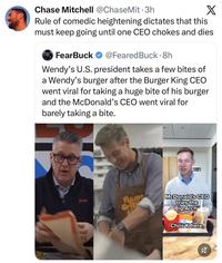 Chase Mitchell @ChaseMit⚫3h X Rule of comedic heightening dictates that this must keep going until one CEO chokes and dies FearBuck @Feared Buck. 8h Wendy's U.S. president takes a few bites of a Wendy's burger after the Burger King CEO went viral for taking a huge bite of his burger and the McDonald's CEO went viral for barely taking a bite. Wendy's Flame Gril PETTY McDonald's CEO tries the Big Arch Chris K here, ☑ 2