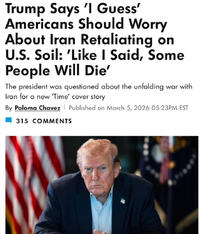 Trump Says 'I Guess' Americans Should Worry About Iran Retaliating on U.S. Soil: 'Like I Said, Some People Will Die' The president was questioned about the unfolding war with Iran for a new 'Time' cover story By Paloma Chavez 315 COMMENTS Published on March 5, 2026 05:23PM EST